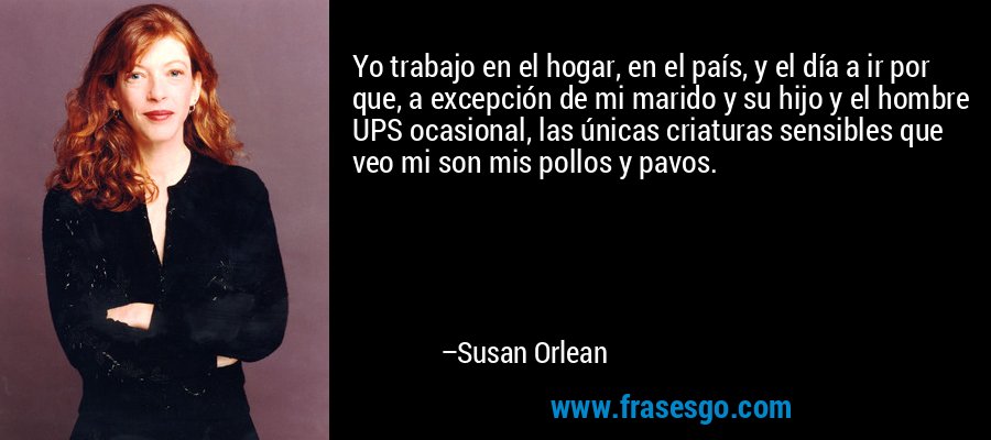 Yo trabajo en el hogar, en el país, y el día a ir por que, a excepción de mi marido y su hijo y el hombre UPS ocasional, las únicas criaturas sensibles que veo mi son mis pollos y pavos. – Susan Orlean