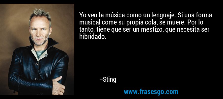 Yo veo la música como un lenguaje. Si una forma musical come su propia cola, se muere. Por lo tanto, tiene que ser un mestizo, que necesita ser hibridado. – Sting