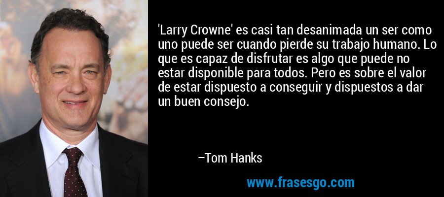 'Larry Crowne' es casi tan desanimada un ser como uno puede ser cuando pierde su trabajo humano. Lo que es capaz de disfrutar es algo que puede no estar disponible para todos. Pero es sobre el valor de estar dispuesto a conseguir y dispuestos a dar un buen consejo. – Tom Hanks