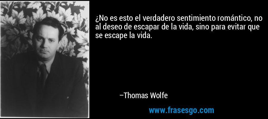 ¿No es esto el verdadero sentimiento romántico, no al deseo de escapar de la vida, sino para evitar que se escape la vida. – Thomas Wolfe