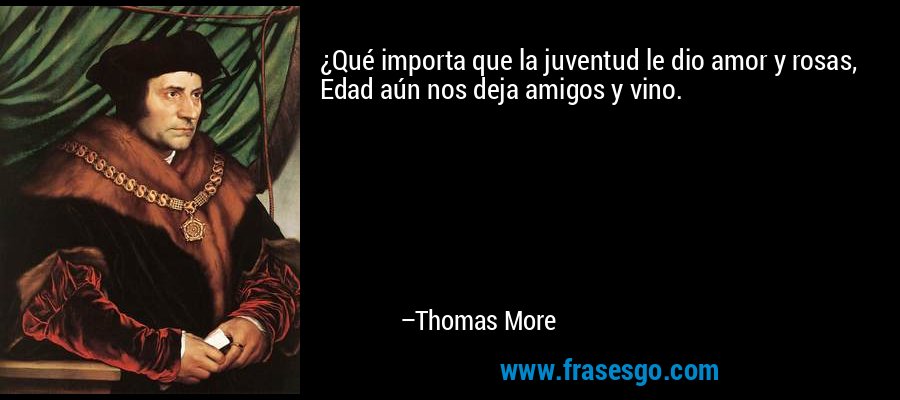 ¿Qué importa que la juventud le dio amor y rosas, Edad aún nos deja amigos y vino. – Thomas More