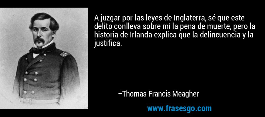 A juzgar por las leyes de Inglaterra, sé que este delito conlleva sobre mí la pena de muerte, pero la historia de Irlanda explica que la delincuencia y la justifica. – Thomas Francis Meagher