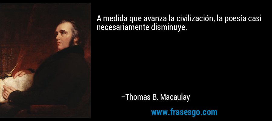 A medida que avanza la civilización, la poesía casi necesariamente disminuye. – Thomas B. Macaulay