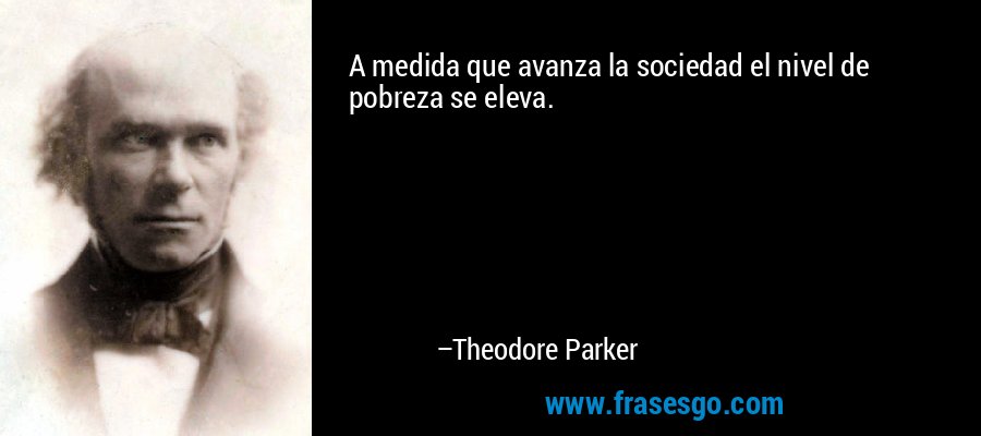 A medida que avanza la sociedad el nivel de pobreza se eleva. – Theodore Parker
