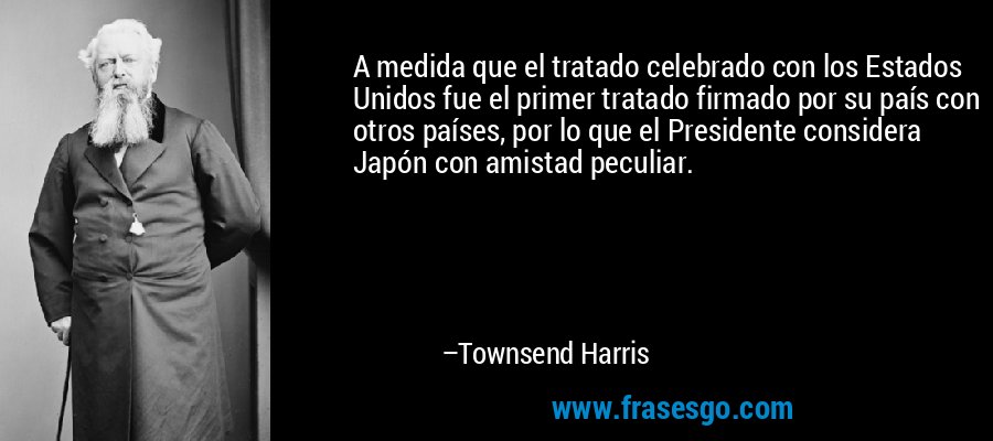 A medida que el tratado celebrado con los Estados Unidos fue el primer tratado firmado por su país con otros países, por lo que el Presidente considera Japón con amistad peculiar. – Townsend Harris