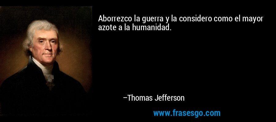 Aborrezco la guerra y la considero como el mayor azote a la humanidad. – Thomas Jefferson