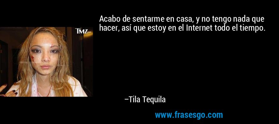 Acabo de sentarme en casa, y no tengo nada que hacer, así que estoy en el Internet todo el tiempo. – Tila Tequila
