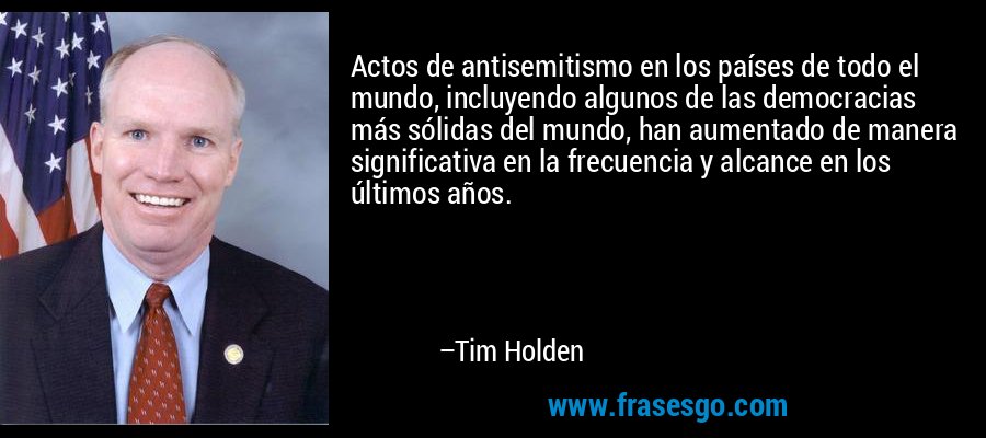 Actos de antisemitismo en los países de todo el mundo, incluyendo algunos de las democracias más sólidas del mundo, han aumentado de manera significativa en la frecuencia y alcance en los últimos años. – Tim Holden