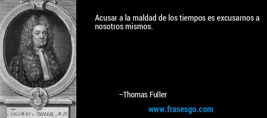 Acusar a la maldad de los tiempos es excusarnos a nosotros mismos. – Thomas Fuller
