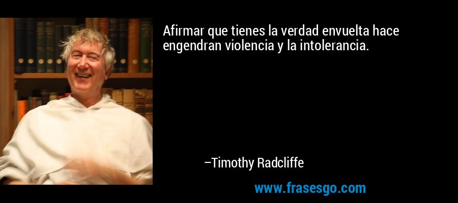 Afirmar que tienes la verdad envuelta hace engendran violencia y la intolerancia. – Timothy Radcliffe