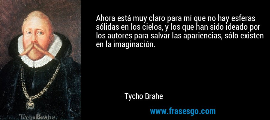 Ahora está muy claro para mí que no hay esferas sólidas en los cielos, y los que han sido ideado por los autores para salvar las apariencias, sólo existen en la imaginación. – Tycho Brahe