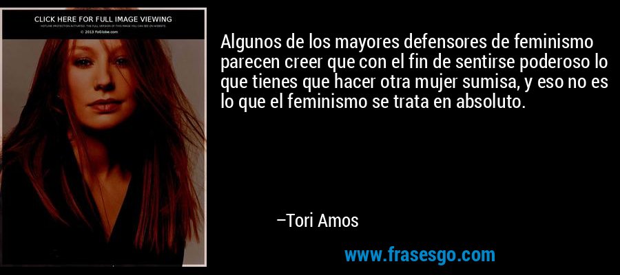 Algunos de los mayores defensores de feminismo parecen creer que con el fin de sentirse poderoso lo que tienes que hacer otra mujer sumisa, y eso no es lo que el feminismo se trata en absoluto. – Tori Amos