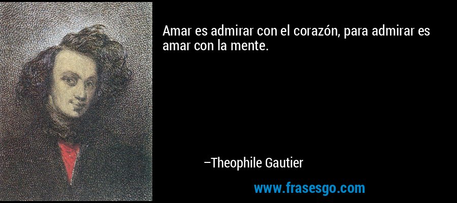 Amar es admirar con el corazón, para admirar es amar con la mente. – Theophile Gautier