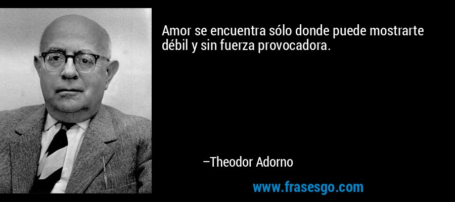 Amor se encuentra sólo donde puede mostrarte débil y sin fuerza provocadora. – Theodor Adorno