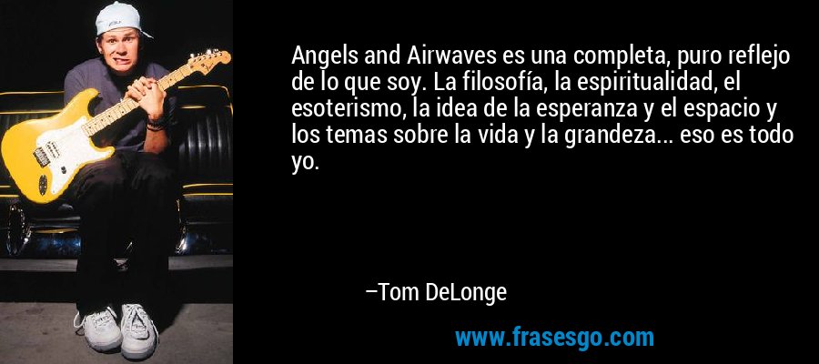 Angels and Airwaves es una completa, puro reflejo de lo que soy. La filosofía, la espiritualidad, el esoterismo, la idea de la esperanza y el espacio y los temas sobre la vida y la grandeza... eso es todo yo. – Tom DeLonge