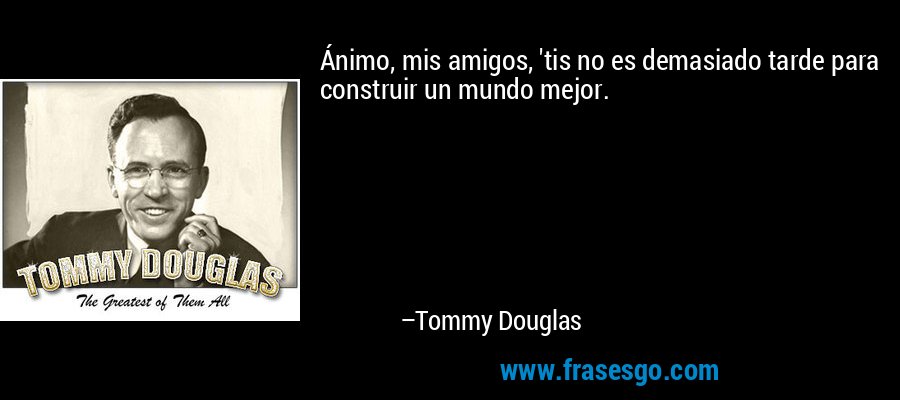 Ánimo, mis amigos, 'tis no es demasiado tarde para construir un mundo mejor. – Tommy Douglas