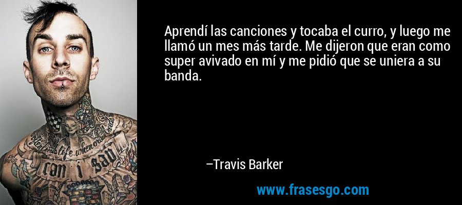 Aprendí las canciones y tocaba el curro, y luego me llamó un mes más tarde. Me dijeron que eran como super avivado en mí y me pidió que se uniera a su banda. – Travis Barker
