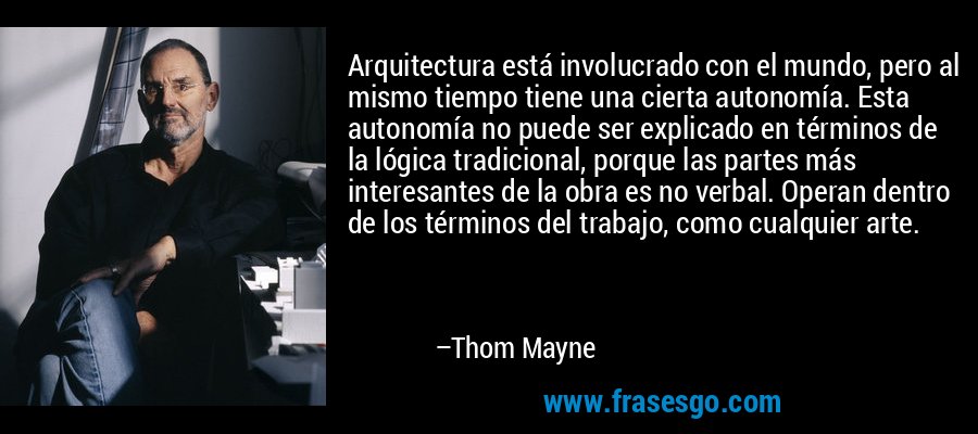 Arquitectura está involucrado con el mundo, pero al mismo tiempo tiene una cierta autonomía. Esta autonomía no puede ser explicado en términos de la lógica tradicional, porque las partes más interesantes de la obra es no verbal. Operan dentro de los términos del trabajo, como cualquier arte. – Thom Mayne