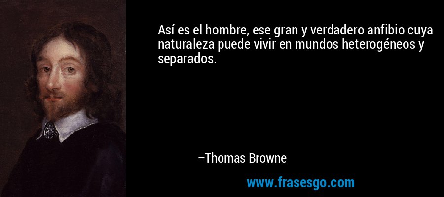 Así es el hombre, ese gran y verdadero anfibio cuya naturaleza puede vivir en mundos heterogéneos y separados. – Thomas Browne