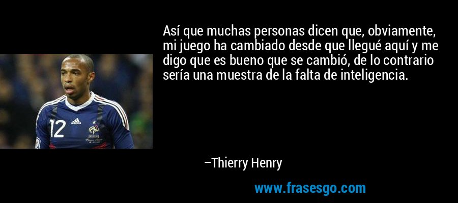 Así que muchas personas dicen que, obviamente, mi juego ha cambiado desde que llegué aquí y me digo que es bueno que se cambió, de lo contrario sería una muestra de la falta de inteligencia. – Thierry Henry
