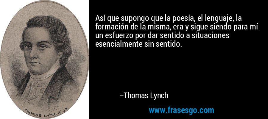 Así que supongo que la poesía, el lenguaje, la formación de la misma, era y sigue siendo para mí un esfuerzo por dar sentido a situaciones esencialmente sin sentido. – Thomas Lynch