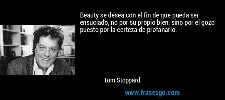 Beauty se desea con el fin de que pueda ser ensuciado, no por su propio bien, sino por el gozo puesto por la certeza de profanarlo. – Tom Stoppard