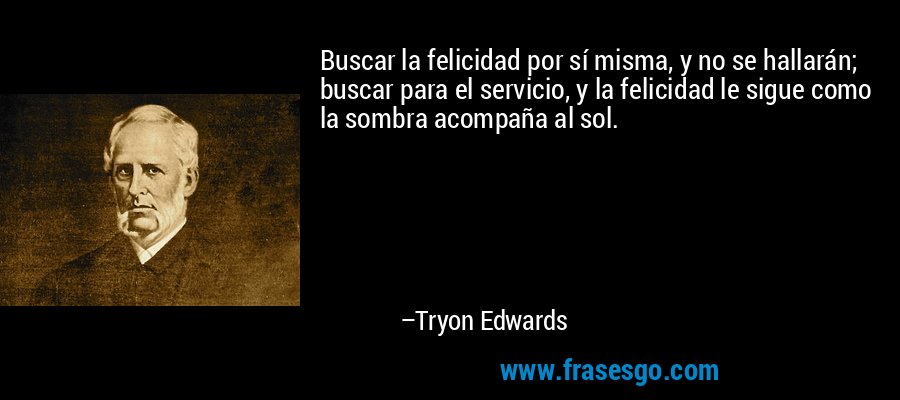 Buscar la felicidad por sí misma, y ​​no se hallarán; buscar para el servicio, y la felicidad le sigue como la sombra acompaña al sol. – Tryon Edwards