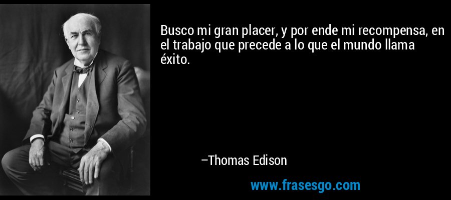 Busco mi gran placer, y por ende mi recompensa, en el trabajo que precede a lo que el mundo llama éxito. – Thomas Edison