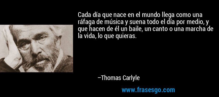 Cada día que nace en el mundo llega como una ráfaga de música y suena todo el día por medio, y que hacen de él un baile, un canto o una marcha de la vida, lo que quieras. – Thomas Carlyle
