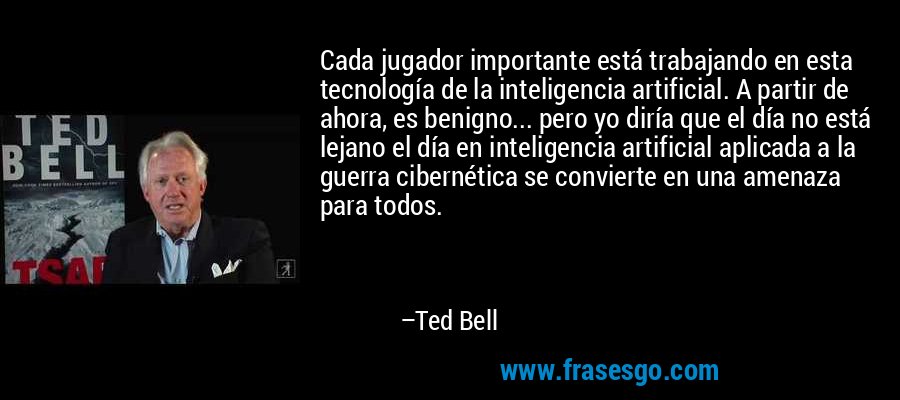 Cada jugador importante está trabajando en esta tecnología de la inteligencia artificial. A partir de ahora, es benigno... pero yo diría que el día no está lejano el día en inteligencia artificial aplicada a la guerra cibernética se convierte en una amenaza para todos. – Ted Bell
