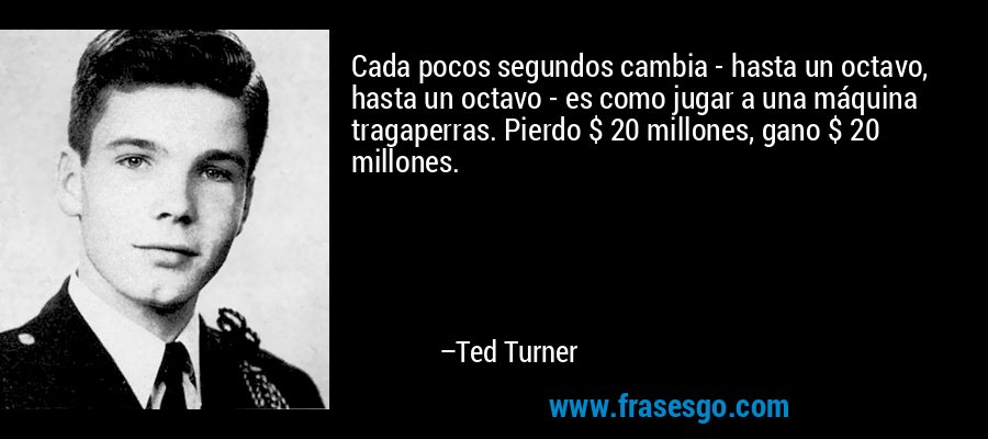 Cada pocos segundos cambia - hasta un octavo, hasta un octavo - es como jugar a una máquina tragaperras. Pierdo $ 20 millones, gano $ 20 millones. – Ted Turner