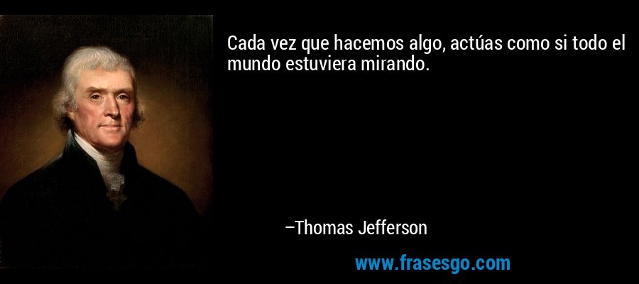 Cada vez que hacemos algo, actúas como si todo el mundo estuviera mirando. – Thomas Jefferson
