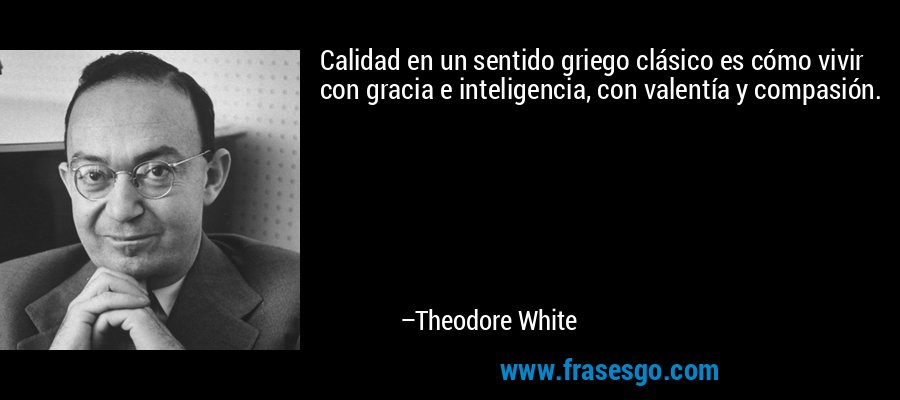 Calidad en un sentido griego clásico es cómo vivir con gracia e inteligencia, con valentía y compasión. – Theodore White