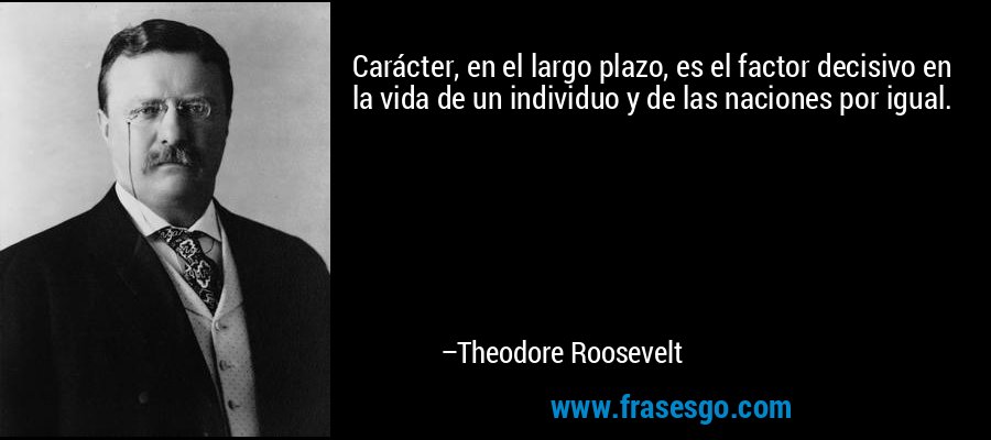 Carácter, en el largo plazo, es el factor decisivo en la vida de un individuo y de las naciones por igual. – Theodore Roosevelt
