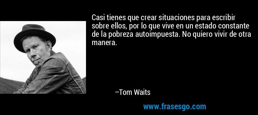Casi tienes que crear situaciones para escribir sobre ellos, por lo que vive en un estado constante de la pobreza autoimpuesta. No quiero vivir de otra manera. – Tom Waits