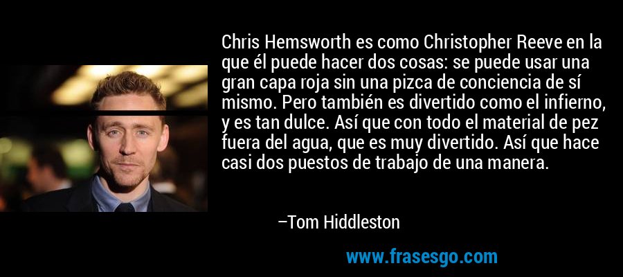 Chris Hemsworth es como Christopher Reeve en la que él puede hacer dos cosas: se puede usar una gran capa roja sin una pizca de conciencia de sí mismo. Pero también es divertido como el infierno, y es tan dulce. Así que con todo el material de pez fuera del agua, que es muy divertido. Así que hace casi dos puestos de trabajo de una manera. – Tom Hiddleston