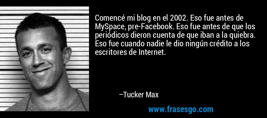 Comencé mi blog en el 2002. Eso fue antes de MySpace, pre-Facebook. Eso fue antes de que los periódicos dieron cuenta de que iban a la quiebra. Eso fue cuando nadie le dio ningún crédito a los escritores de Internet. – Tucker Max
