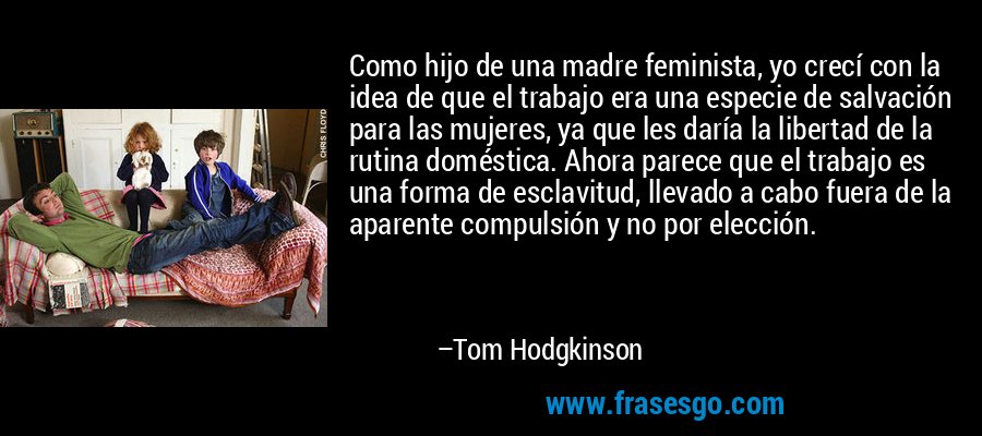 Como hijo de una madre feminista, yo crecí con la idea de que el trabajo era una especie de salvación para las mujeres, ya que les daría la libertad de la rutina doméstica. Ahora parece que el trabajo es una forma de esclavitud, llevado a cabo fuera de la aparente compulsión y no por elección. – Tom Hodgkinson