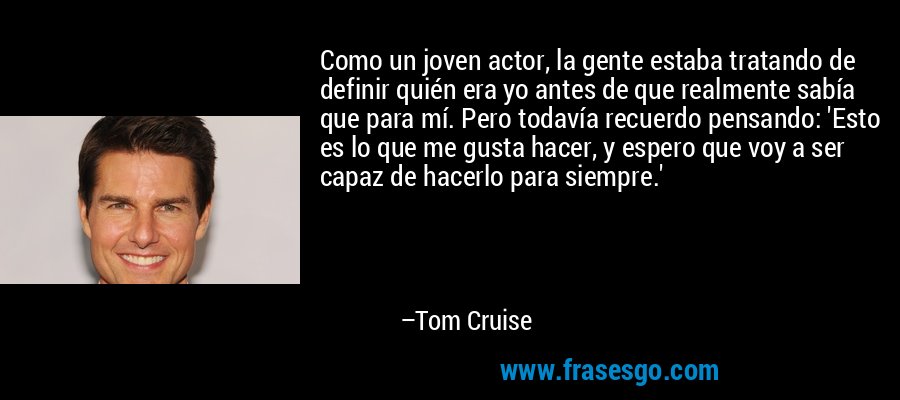 Como un joven actor, la gente estaba tratando de definir quién era yo antes de que realmente sabía que para mí. Pero todavía recuerdo pensando: 'Esto es lo que me gusta hacer, y espero que voy a ser capaz de hacerlo para siempre.' – Tom Cruise