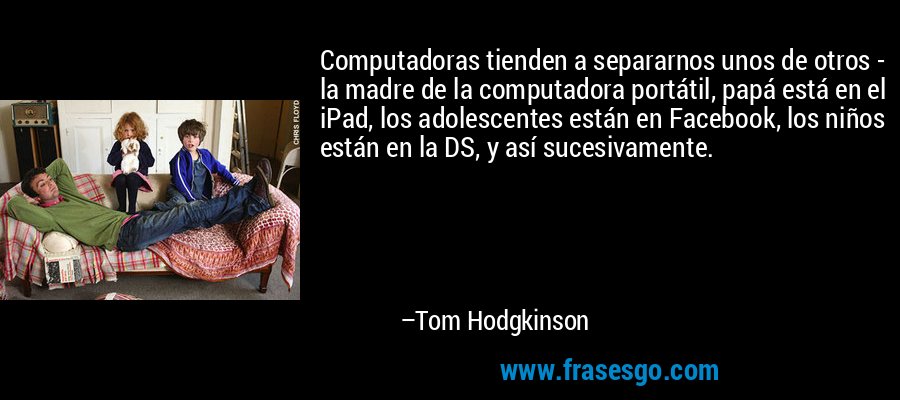 Computadoras tienden a separarnos unos de otros - la madre de la computadora portátil, papá está en el iPad, los adolescentes están en Facebook, los niños están en la DS, y así sucesivamente. – Tom Hodgkinson