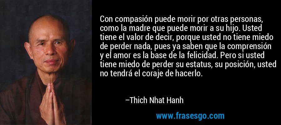 Con compasión puede morir por otras personas, como la madre que puede morir a su hijo. Usted tiene el valor de decir, porque usted no tiene miedo de perder nada, pues ya saben que la comprensión y el amor es la base de la felicidad. Pero si usted tiene miedo de perder su estatus, su posición, usted no tendrá el coraje de hacerlo. – Thich Nhat Hanh