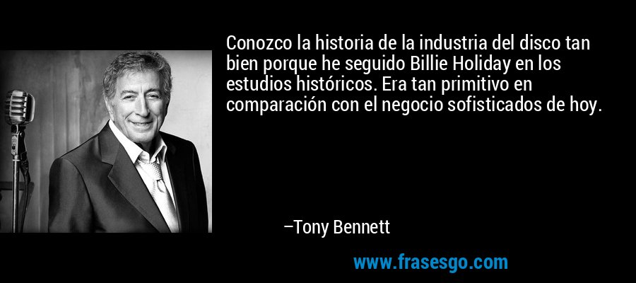 Conozco la historia de la industria del disco tan bien porque he seguido Billie Holiday en los estudios históricos. Era tan primitivo en comparación con el negocio sofisticados de hoy. – Tony Bennett