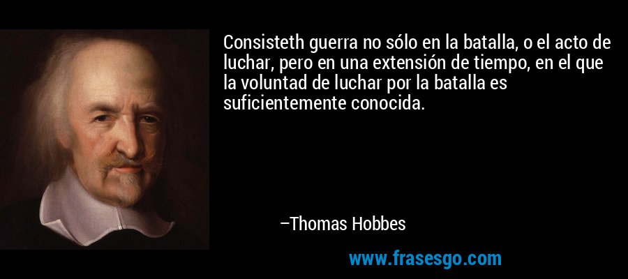 Consisteth guerra no sólo en la batalla, o el acto de luchar, pero en una extensión de tiempo, en el que la voluntad de luchar por la batalla es suficientemente conocida. – Thomas Hobbes