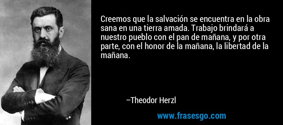 Creemos que la salvación se encuentra en la obra sana en una tierra amada. Trabajo brindará a nuestro pueblo con el pan de mañana, y por otra parte, con el honor de la mañana, la libertad de la mañana. – Theodor Herzl