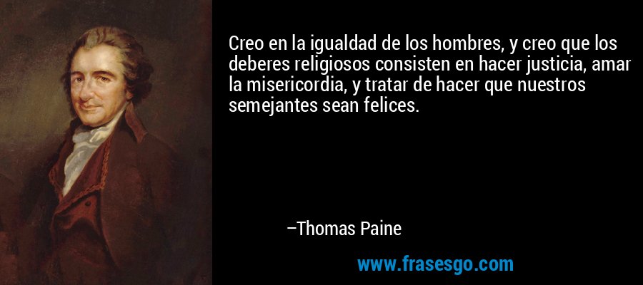 Creo en la igualdad de los hombres, y creo que los deberes religiosos consisten en hacer justicia, amar la misericordia, y tratar de hacer que nuestros semejantes sean felices. – Thomas Paine