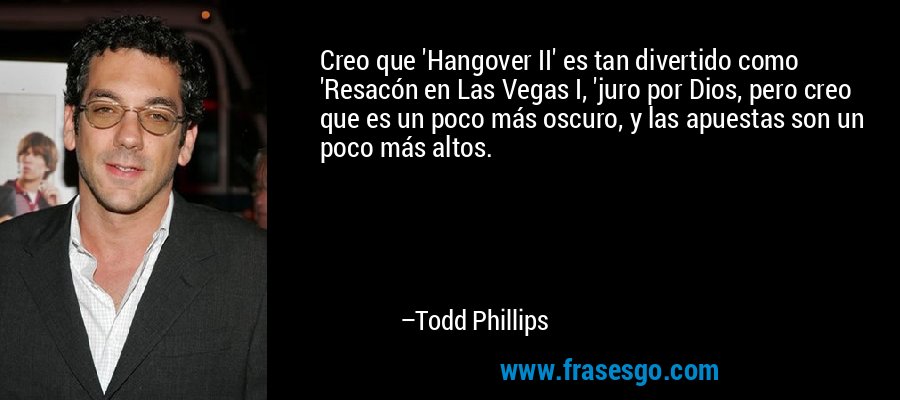 Creo que 'Hangover II' es tan divertido como 'Resacón en Las Vegas I, 'juro por Dios, pero creo que es un poco más oscuro, y las apuestas son un poco más altos. – Todd Phillips
