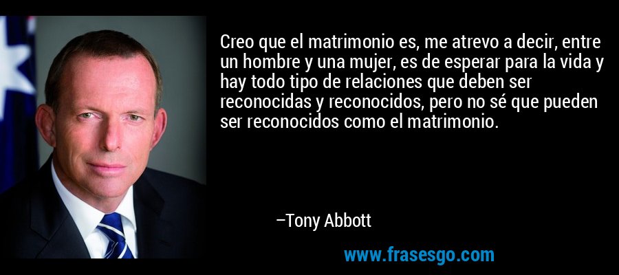 Creo que el matrimonio es, me atrevo a decir, entre un hombre y una mujer, es de esperar para la vida y hay todo tipo de relaciones que deben ser reconocidas y reconocidos, pero no sé que pueden ser reconocidos como el matrimonio. – Tony Abbott