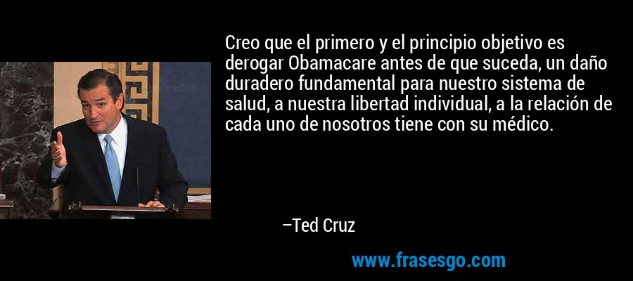 Creo que el primero y el principio objetivo es derogar Obamacare antes de que suceda, un daño duradero fundamental para nuestro sistema de salud, a nuestra libertad individual, a la relación de cada uno de nosotros tiene con su médico. – Ted Cruz
