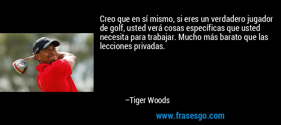 Creo que en sí mismo, si eres un verdadero jugador de golf, usted verá cosas específicas que usted necesita para trabajar. Mucho más barato que las lecciones privadas. – Tiger Woods