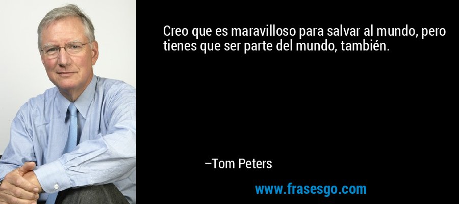 Creo que es maravilloso para salvar al mundo, pero tienes que ser parte del mundo, también. – Tom Peters